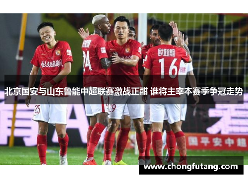 北京国安与山东鲁能中超联赛激战正酣 谁将主宰本赛季争冠走势