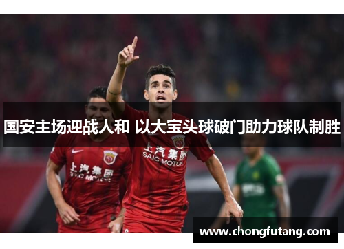 国安主场迎战人和 以大宝头球破门助力球队制胜