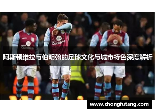 阿斯顿维拉与伯明翰的足球文化与城市特色深度解析